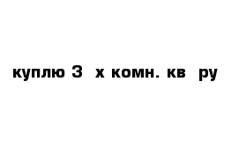 куплю 3- х комн. кв- ру